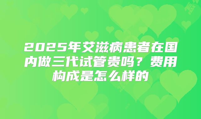 2025年艾滋病患者在国内做三代试管贵吗?费用构成是怎么样的