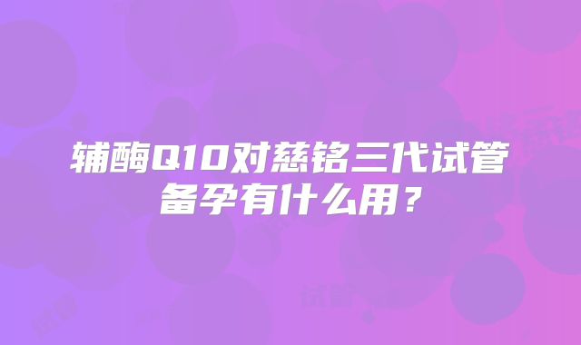 辅酶Q10对慈铭三代试管备孕有什么用？