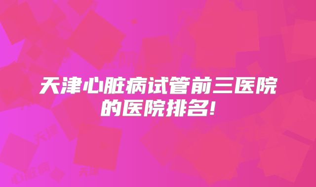 天津心脏病试管前三医院的医院排名!