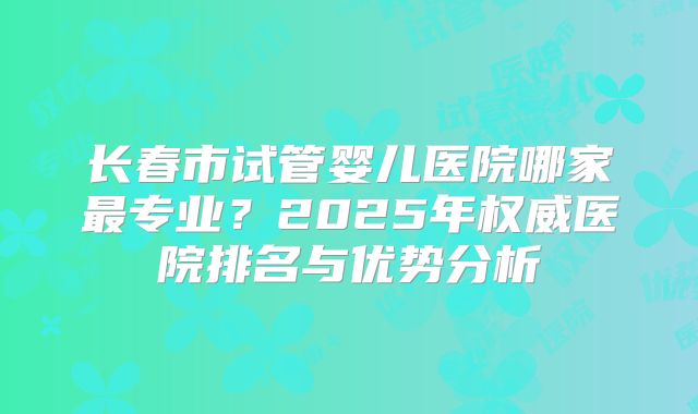 长春市试管婴儿医院哪家最专业？2025年权威医院排名与优势分析