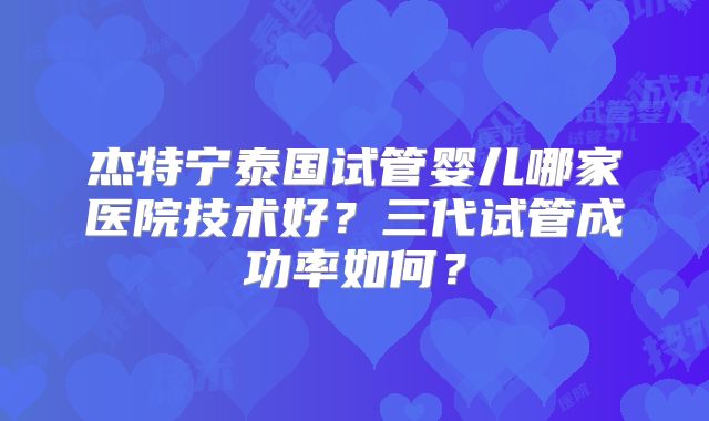 杰特宁泰国试管婴儿哪家医院技术好？三代试管成功率如何？