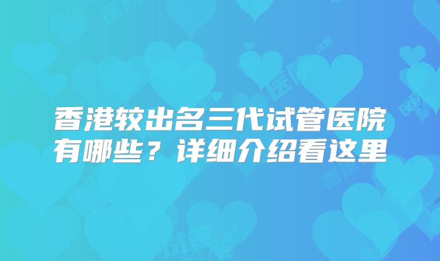 香港较出名三代试管医院有哪些？详细介绍看这里