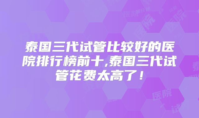 泰国三代试管比较好的医院排行榜前十,泰国三代试管花费太高了！