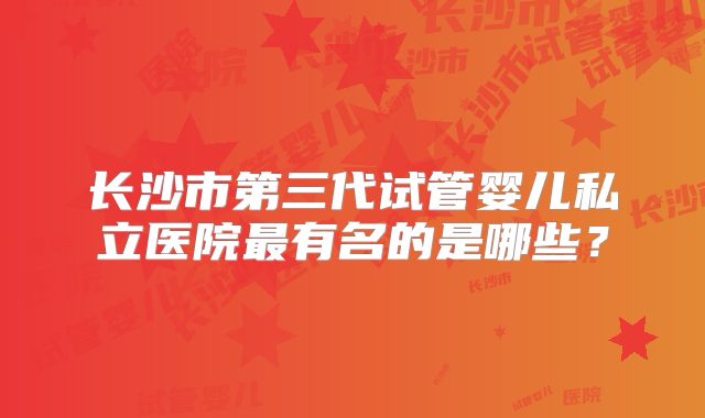 长沙市第三代试管婴儿私立医院最有名的是哪些？