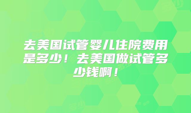 去美国试管婴儿住院费用是多少！去美国做试管多少钱啊！