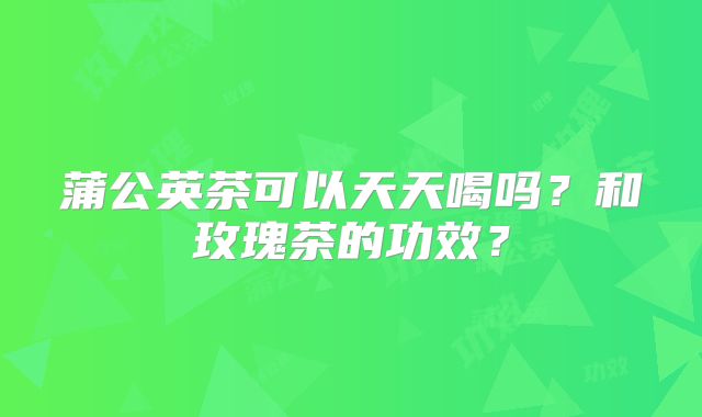 蒲公英茶可以天天喝吗?和玫瑰茶的功效?