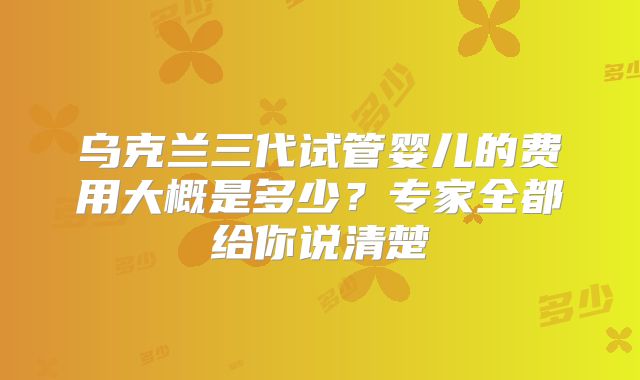 乌克兰三代试管婴儿的费用大概是多少？专家全都给你说清楚