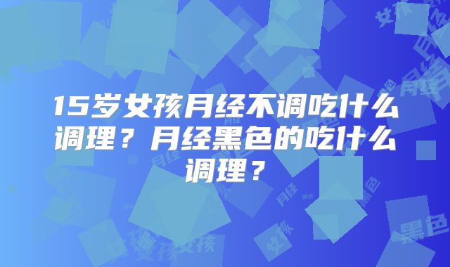 15岁女孩月经不调吃什么调理?月经黑色的吃什么调理?