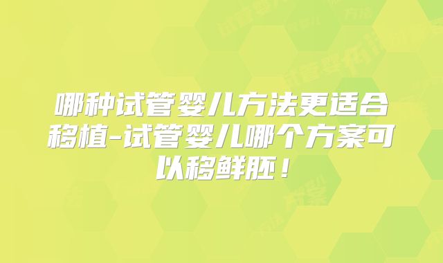 哪种试管婴儿方法更适合移植-试管婴儿哪个方案可以移鲜胚！