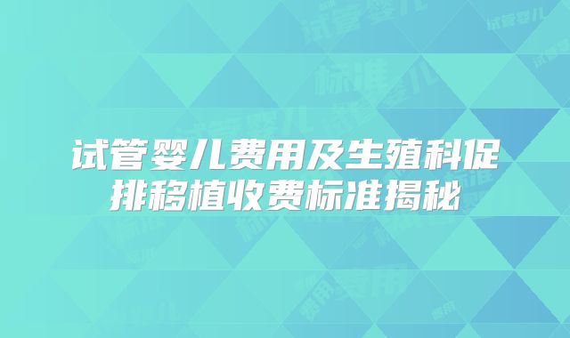 试管婴儿费用及生殖科促排移植收费标准揭秘