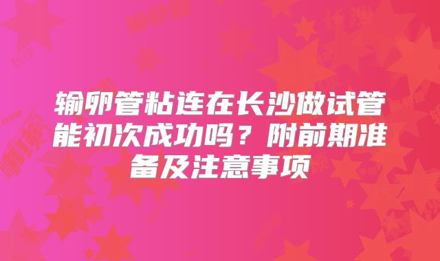 输卵管粘连在长沙做试管能初次成功吗？附前期准备及注意事项