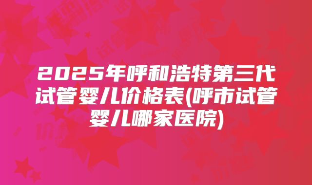 2025年呼和浩特第三代试管婴儿价格表(呼市试管婴儿哪家医院)
