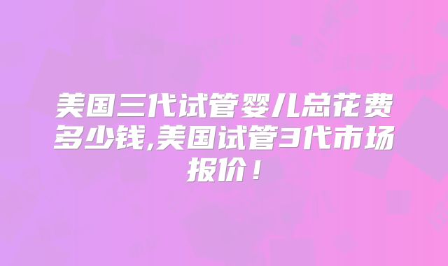 美国三代试管婴儿总花费多少钱,美国试管3代市场报价！