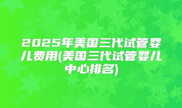 2025年美国三代试管婴儿费用(美国三代试管婴儿中心排名)