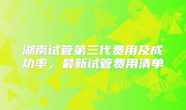 湖南试管第三代费用及成功率,最新试管费用清单