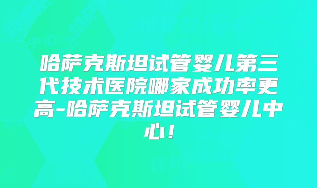 哈萨克斯坦试管婴儿第三代技术医院哪家成功率更高-哈萨克斯坦试管婴儿中心！