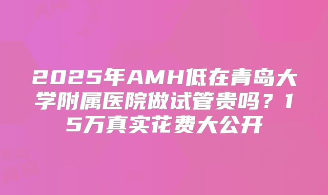 2025年AMH低在青岛大学附属医院做试管贵吗?15万真实花费大公开