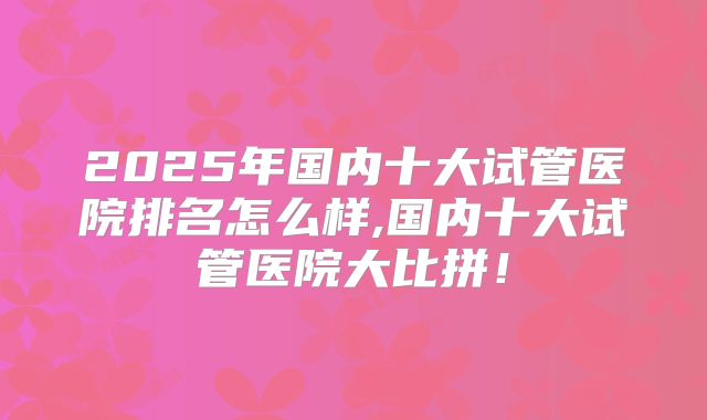 2025年国内十大试管医院排名怎么样,国内十大试管医院大比拼！