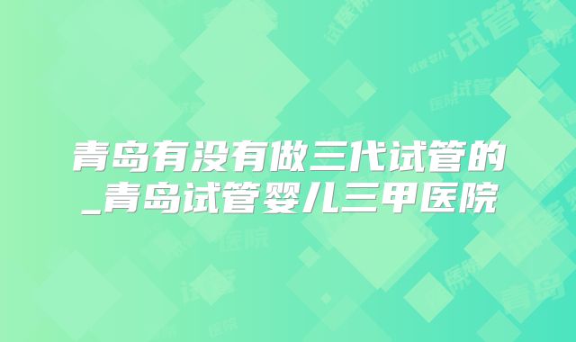 青岛有没有做三代试管的_青岛试管婴儿三甲医院