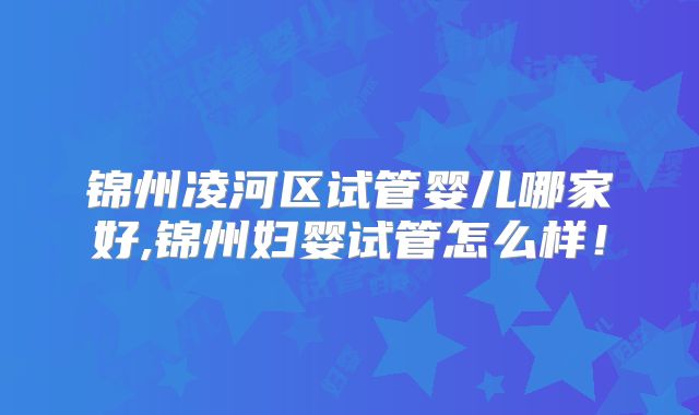 锦州凌河区试管婴儿哪家好,锦州妇婴试管怎么样！