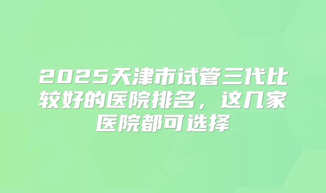 2025天津市试管三代比较好的医院排名，这几家医院都可选择