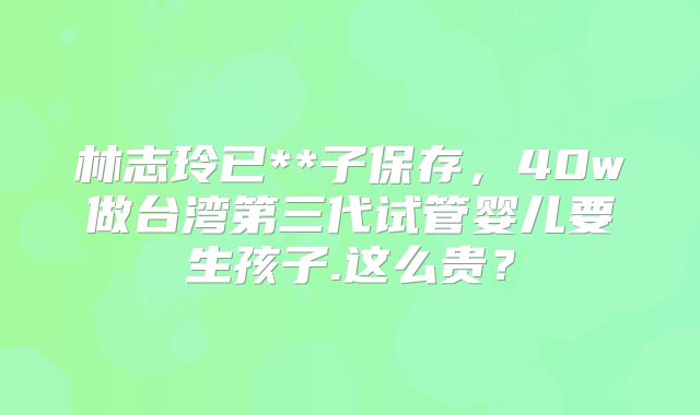林志玲已**子保存，40w做台湾第三代试管婴儿要生孩子.这么贵？