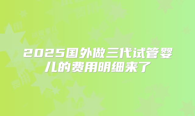 2025国外做三代试管婴儿的费用明细来了