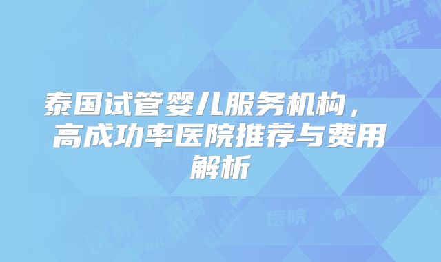 泰国试管婴儿服务机构， 高成功率医院推荐与费用解析