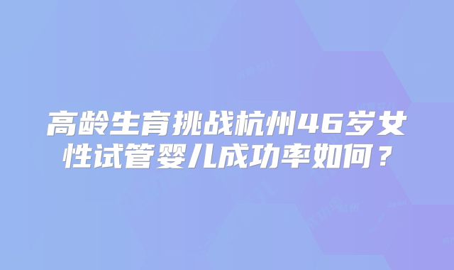 高龄生育挑战杭州46岁女性试管婴儿成功率如何？
