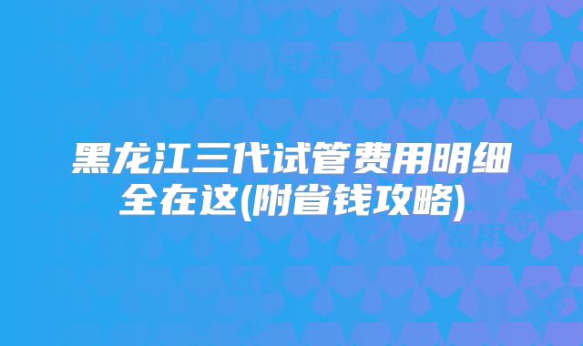 黑龙江三代试管费用明细全在这(附省钱攻略)