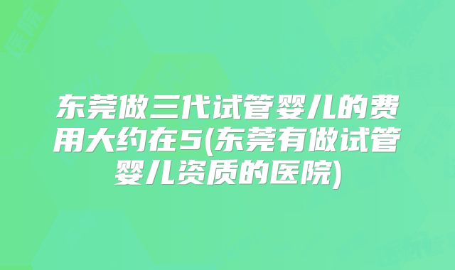 东莞做三代试管婴儿的费用大约在5(东莞有做试管婴儿资质的医院)