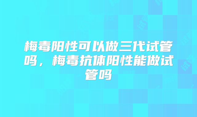 梅毒阳性可以做三代试管吗，梅毒抗体阳性能做试管吗