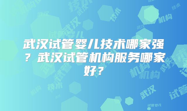 武汉试管婴儿技术哪家强？武汉试管机构服务哪家好？