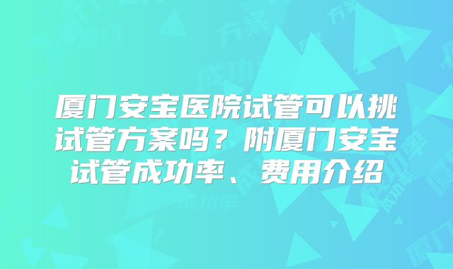 厦门安宝医院试管可以挑试管方案吗？附厦门安宝试管成功率、费用介绍
