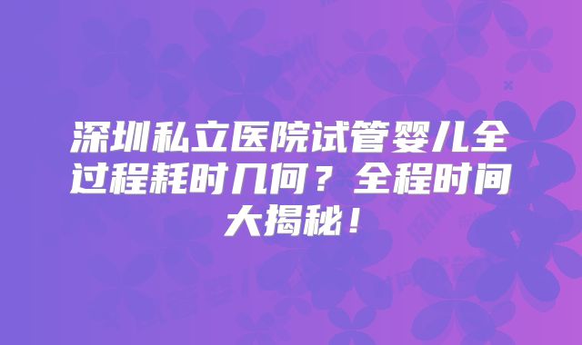 深圳私立医院试管婴儿全过程耗时几何?全程时间大揭秘!
