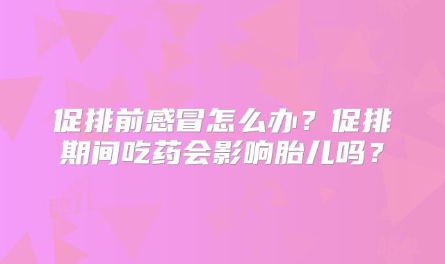促排前感冒怎么办？促排期间吃药会影响胎儿吗？