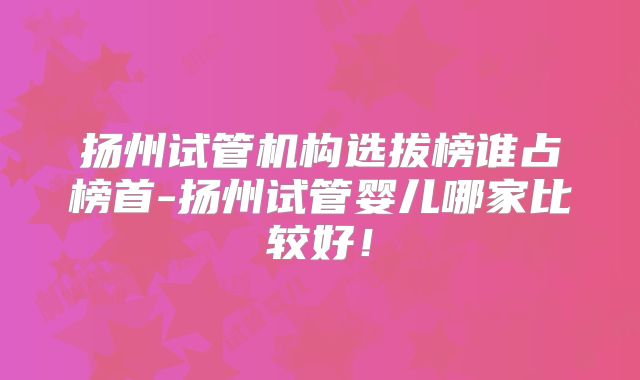 扬州试管机构选拔榜谁占榜首-扬州试管婴儿哪家比较好！