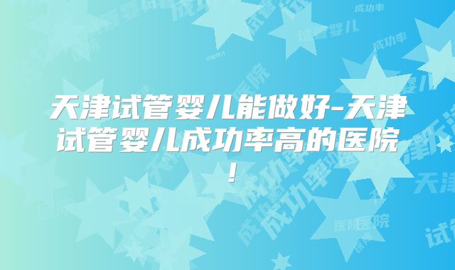 天津试管婴儿能做好-天津试管婴儿成功率高的医院！