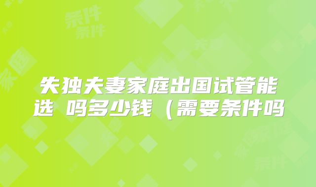 失独夫妻家庭出国试管能选�吗多少钱(需要条件吗