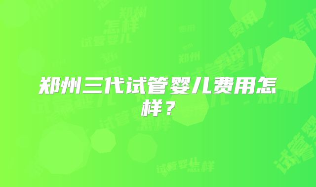 郑州三代试管婴儿费用怎样？