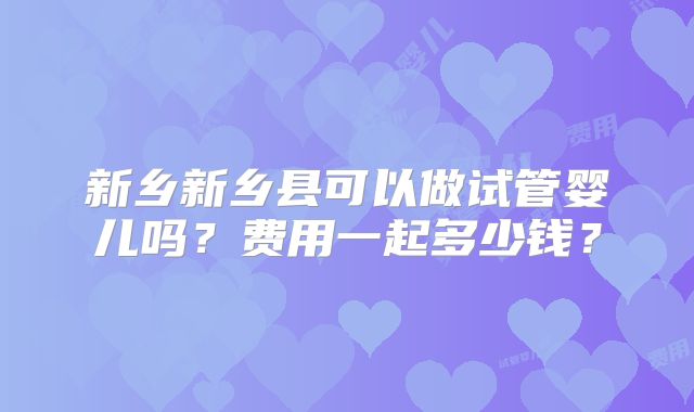 新乡新乡县可以做试管婴儿吗？费用一起多少钱？