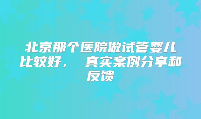 北京那个医院做试管婴儿比较好， 真实案例分享和反馈