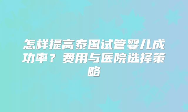 怎样提高泰国试管婴儿成功率？费用与医院选择策略