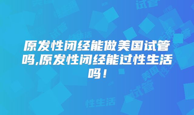 原发性闭经能做美国试管吗,原发性闭经能过性生活吗!
