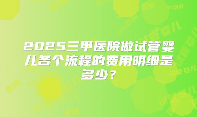 2025三甲医院做试管婴儿各个流程的费用明细是多少？