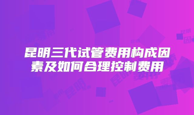 昆明三代试管费用构成因素及如何合理控制费用