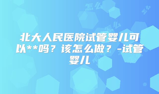 北大人民医院试管婴儿可以**吗？该怎么做？-试管婴儿