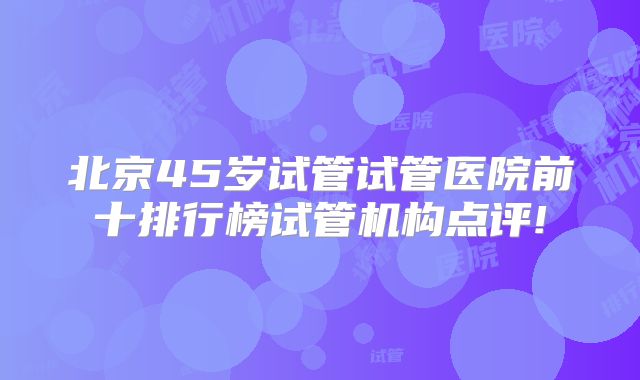 北京45岁试管试管医院前十排行榜试管机构点评!