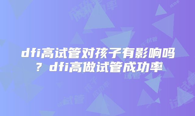 dfi高试管对孩子有影响吗?dfi高做试管成功率