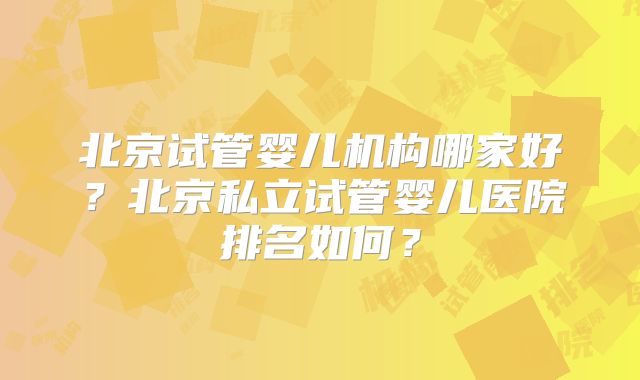 北京试管婴儿机构哪家好？北京私立试管婴儿医院排名如何？